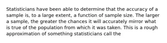 Statisticians have been able to determine that the accuracy of a sample is, to a large extent, a function of sample size. The larger a sample, the greater the chances it will accurately mirror what is true of the population from which it was taken. This is a rough approximation of something statisticians call the