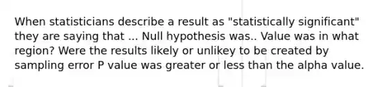 When statisticians describe a result as "statistically significant" they are saying that ... Null hypothesis was.. Value was in what region? Were the results likely or unlikey to be created by sampling error P value was greater or less than the alpha value.