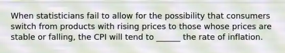 When statisticians fail to allow for the possibility that consumers switch from products with rising prices to those whose prices are stable or falling, the CPI will tend to ______ the rate of inflation.