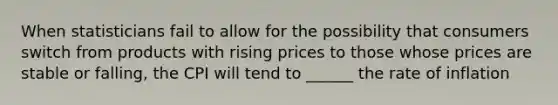 When statisticians fail to allow for the possibility that consumers switch from products with rising prices to those whose prices are stable or falling, the CPI will tend to ______ the rate of inflation