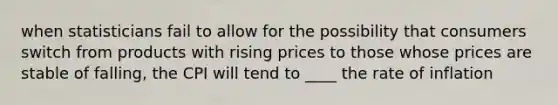 when statisticians fail to allow for the possibility that consumers switch from products with rising prices to those whose prices are stable of falling, the CPI will tend to ____ the rate of inflation