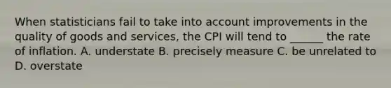 When statisticians fail to take into account improvements in the quality of goods and services, the CPI will tend to ______ the rate of inflation. A. understate B. precisely measure C. be unrelated to D. overstate