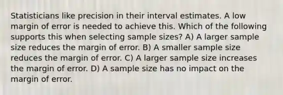 Statisticians like precision in their interval estimates. A low margin of error is needed to achieve this. Which of the following supports this when selecting sample sizes? A) A larger sample size reduces the margin of error. B) A smaller sample size reduces the margin of error. C) A larger sample size increases the margin of error. D) A sample size has no impact on the margin of error.