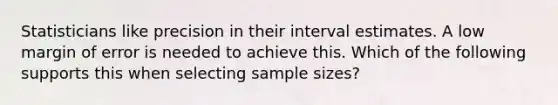 Statisticians like precision in their interval estimates. A low margin of error is needed to achieve this. Which of the following supports this when selecting sample sizes?