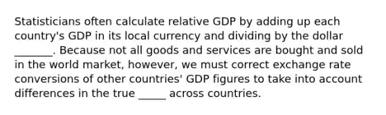 Statisticians often calculate relative GDP by adding up each​ country's GDP in its local currency and dividing by the dollar _______. Because not all goods and services are bought and sold in the world​ market, however, we must correct exchange rate conversions of other​ countries' GDP figures to take into account differences in the true _____ across countries.