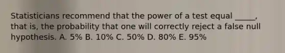 Statisticians recommend that the power of a test equal _____, that is, the probability that one will correctly reject a false null hypothesis. A. 5% B. 10% C. 50% D. 80% E. 95%