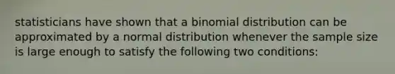 statisticians have shown that a binomial distribution can be approximated by a normal distribution whenever the sample size is large enough to satisfy the following two conditions: