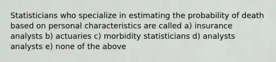 Statisticians who specialize in estimating the probability of death based on personal characteristics are called a) insurance analysts b) actuaries c) morbidity statisticians d) analysts analysts e) none of the above