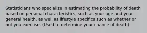 Statisticians who specialize in estimating the probability of death based on personal characteristics, such as your age and your general health, as well as lifestyle specifics such as whether or not you exercise. (Used to determine your chance of death)