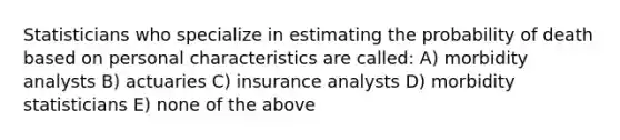 Statisticians who specialize in estimating the probability of death based on personal characteristics are called: A) morbidity analysts B) actuaries C) insurance analysts D) morbidity statisticians E) none of the above