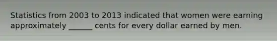 Statistics from 2003 to 2013 indicated that women were earning approximately ______ cents for every dollar earned by men.