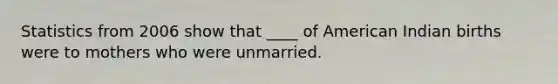 Statistics from 2006 show that ____ of American Indian births were to mothers who were unmarried.