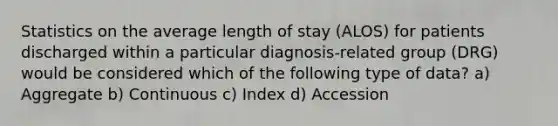 Statistics on the average length of stay (ALOS) for patients discharged within a particular diagnosis-related group (DRG) would be considered which of the following type of data? a) Aggregate b) Continuous c) Index d) Accession