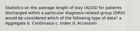 Statistics on the average length of stay (ALOS) for patients discharged within a particular diagnosis-related group (DRG) would be considered which of the following type of data? a. Aggregate b. Continuous c. Index d. Accession