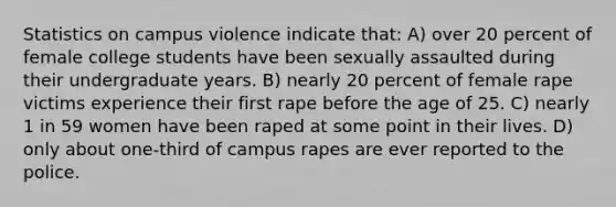 Statistics on campus violence indicate that: A) over 20 percent of female college students have been sexually assaulted during their undergraduate years. B) nearly 20 percent of female rape victims experience their first rape before the age of 25. C) nearly 1 in 59 women have been raped at some point in their lives. D) only about one-third of campus rapes are ever reported to the police.