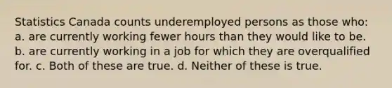 Statistics Canada counts underemployed persons as those who: a. are currently working fewer hours than they would like to be. b. are currently working in a job for which they are overqualified for. c. Both of these are true. d. Neither of these is true.