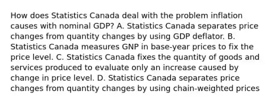 How does Statistics Canada deal with the problem inflation causes with nominal​ GDP? A. Statistics Canada separates price changes from quantity changes by using GDP deflator. B. Statistics Canada measures GNP in​ base-year prices to fix the price level. C. Statistics Canada fixes the quantity of goods and services produced to evaluate only an increase caused by change in price level. D. Statistics Canada separates price changes from quantity changes by using ​chain-weighted prices