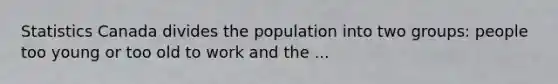 Statistics Canada divides the population into two groups: people too young or too old to work and the ...