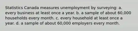 Statistics Canada measures unemployment by surveying: a. every business at least once a year. b. a sample of about 60,000 households every month. c. every household at least once a year. d. a sample of about 60,000 employers every month.