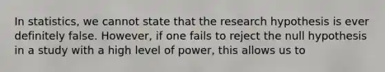 In statistics, we cannot state that the research hypothesis is ever definitely false. However, if one fails to reject the null hypothesis in a study with a high level of power, this allows us to