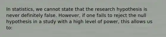 In statistics, we cannot state that the research hypothesis is never definitely false. However, if one fails to reject the null hypothesis in a study with a high level of power, this allows us to: