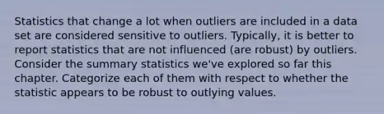 Statistics that change a lot when outliers are included in a data set are considered sensitive to outliers. Typically, it is better to report statistics that are not influenced (are robust) by outliers. Consider the summary statistics we've explored so far this chapter. Categorize each of them with respect to whether the statistic appears to be robust to outlying values.