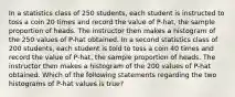 In a statistics class of 250 students, each student is instructed to toss a coin 20 times and record the value of P-hat, the sample proportion of heads. The instructor then makes a histogram of the 250 values of P-hat obtained. In a second statistics class of 200 students, each student is told to toss a coin 40 times and record the value of P-hat, the sample proportion of heads. The instructor then makes a histogram of the 200 values of P-hat obtained. Which of the following statements regarding the two histograms of P-hat values is true?