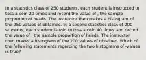 In a statistics class of 250 students, each student is instructed to toss a coin 20 times and record the value of , the sample proportion of heads. The instructor then makes a histogram of the 250 values of obtained. In a second statistics class of 200 students, each student is told to toss a coin 40 times and record the value of , the sample proportion of heads. The instructor then makes a histogram of the 200 values of obtained. Which of the following statements regarding the two histograms of -values is true?