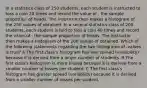 In a statistics class of 250 students, each student is instructed to toss a coin 20 times and record the value of , the sample proportion of heads. The instructor then makes a histogram of the 250 values of obtained. In a second statistics class of 200 students, each student is told to toss a coin 40 times and record the value of , the sample proportion of heads. The instructor then makes a histogram of the 200 values of obtained. Which of the following statements regarding the two histograms of -values is true? A The first class's histogram has less spread (variability) because it is derived from a larger number of students. B The first class's histogram is more biased because it is derived from a smaller number of tosses per student. C The first class's histogram has greater spread (variability) because it is derived from a smaller number of tosses per student.