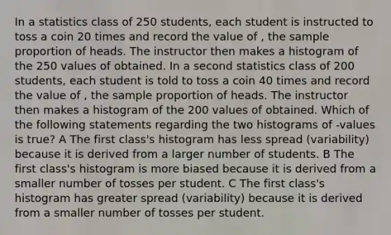 In a statistics class of 250 students, each student is instructed to toss a coin 20 times and record the value of , the sample proportion of heads. The instructor then makes a histogram of the 250 values of obtained. In a second statistics class of 200 students, each student is told to toss a coin 40 times and record the value of , the sample proportion of heads. The instructor then makes a histogram of the 200 values of obtained. Which of the following statements regarding the two histograms of -values is true? A The first class's histogram has less spread (variability) because it is derived from a larger number of students. B The first class's histogram is more biased because it is derived from a smaller number of tosses per student. C The first class's histogram has greater spread (variability) because it is derived from a smaller number of tosses per student.