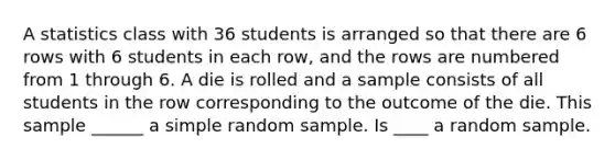 A statistics class with 36 students is arranged so that there are 6 rows with 6 students in each row, and the rows are numbered from 1 through 6. A die is rolled and a sample consists of all students in the row corresponding to the outcome of the die. This sample ______ a simple random sample. Is ____ a random sample.