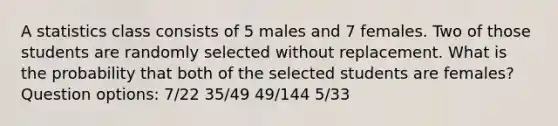 A statistics class consists of 5 males and 7 females. Two of those students are randomly selected without replacement. What is the probability that both of the selected students are​ females? Question options: 7/22 35/49 49/144 5/33