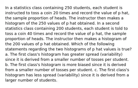 In a statistics class containing 250 students, each student is instructed to toss a coin 20 times and record the value of p hat, the sample proportion of heads. The instructor then makes a histogram of the 250 values of p hat obtained. In a second statistics class containing 200 students, each student is told to toss a coin 40 times and record the value of p hat, the sample proportion of heads. The instructor then makes a histogram of the 200 values of p hat obtained. Which of the following statements regarding the two histograms of p hat values is true? a. The first class's histogram has greater spread (variability) since it is derived from a smaller number of tosses per student. b. The first class's histogram is more biased since it is derived from a smaller number of tosses per student. c. The first class's histogram has less spread (variability) since it is derived from a larger number of students.