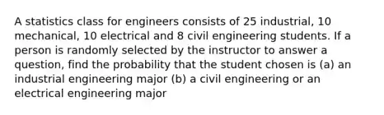 A statistics class for engineers consists of 25 industrial, 10 mechanical, 10 electrical and 8 civil engineering students. If a person is randomly selected by the instructor to answer a question, find the probability that the student chosen is (a) an industrial engineering major (b) a civil engineering or an electrical engineering major