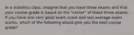 In a statistics class, imagine that you have three exams and that your course grade is based on the "center" of those three exams. If you have one very good exam score and two average exam scores, which of the following would give you the best course grade?