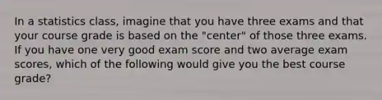 In a statistics class, imagine that you have three exams and that your course grade is based on the "center" of those three exams. If you have one very good exam score and two average exam scores, which of the following would give you the best course grade?