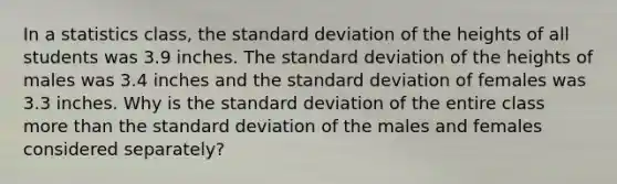 In a statistics​ class, the standard deviation of the heights of all students was 3.9 inches. The standard deviation of the heights of males was 3.4 inches and the standard deviation of females was 3.3 inches. Why is the standard deviation of the entire class more than the standard deviation of the males and females considered​ separately?