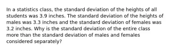 In a statistics class, the standard deviation of the heights of all students was 3.9 inches. The standard deviation of the heights of males was 3.3 inches and the standard deviation of females was 3.2 inches. Why is the standard deviation of the entire class more than the standard deviation of males and females considered separately?