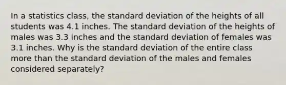 In a statistics​ class, the standard deviation of the heights of all students was 4.1 inches. The standard deviation of the heights of males was 3.3 inches and the standard deviation of females was 3.1 inches. Why is the standard deviation of the entire class more than the standard deviation of the males and females considered​ separately?