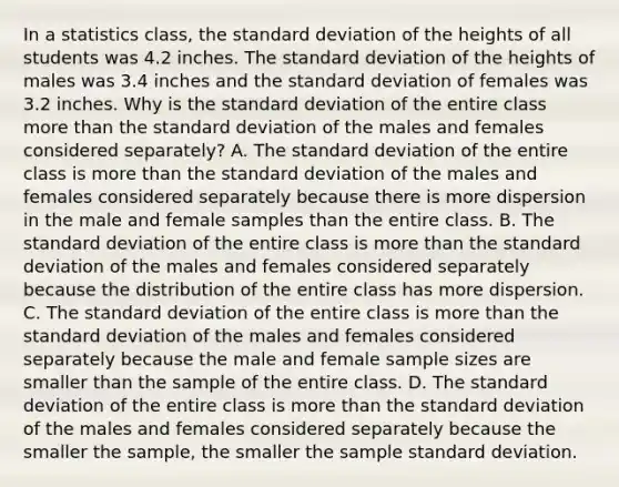 In a statistics​ class, the standard deviation of the heights of all students was 4.2 inches. The standard deviation of the heights of males was 3.4 inches and the standard deviation of females was 3.2 inches. Why is the standard deviation of the entire class more than the standard deviation of the males and females considered​ separately? A. The standard deviation of the entire class is more than the standard deviation of the males and females considered separately because there is more dispersion in the male and female samples than the entire class. B. The standard deviation of the entire class is more than the standard deviation of the males and females considered separately because the distribution of the entire class has more dispersion. C. The standard deviation of the entire class is more than the standard deviation of the males and females considered separately because the male and female sample sizes are smaller than the sample of the entire class. D. The standard deviation of the entire class is more than the standard deviation of the males and females considered separately because the smaller the​ sample, the smaller the sample standard deviation.