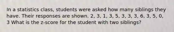 In a statistics class, students were asked how many siblings they have. Their responses are shown. 2, 3, 1, 3, 5, 3, 3, 3, 6, 3, 5, 0, 3 What is the z-score for the student with two siblings?