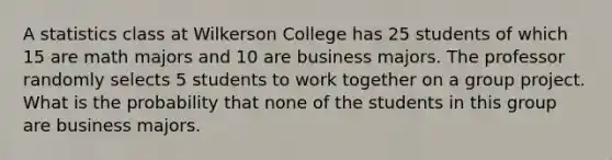 A statistics class at Wilkerson College has 25 students of which 15 are math majors and 10 are business majors. The professor randomly selects 5 students to work together on a group project. What is the probability that none of the students in this group are business majors.