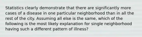 Statistics clearly demonstrate that there are significantly more cases of a disease in one particular neighborhood than in all the rest of the city. Assuming all else is the same, which of the following is the most likely explanation for single neighborhood having such a different pattern of illness?