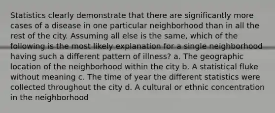 Statistics clearly demonstrate that there are significantly more cases of a disease in one particular neighborhood than in all the rest of the city. Assuming all else is the same, which of the following is the most likely explanation for a single neighborhood having such a different pattern of illness? a. The geographic location of the neighborhood within the city b. A statistical fluke without meaning c. The time of year the different statistics were collected throughout the city d. A cultural or ethnic concentration in the neighborhood