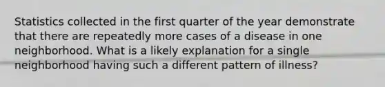 Statistics collected in the first quarter of the year demonstrate that there are repeatedly more cases of a disease in one neighborhood. What is a likely explanation for a single neighborhood having such a different pattern of illness?