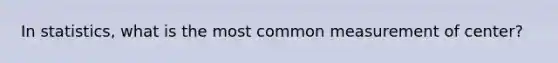 In statistics, what is the most common measurement of center?