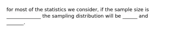 for most of the statistics we consider, if the sample size is ______________ the sampling distribution will be ______ and _______.