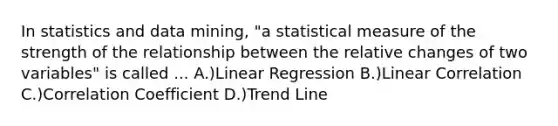 In statistics and data mining, "a statistical measure of the strength of the relationship between the relative changes of two variables" is called ... A.)Linear Regression B.)Linear Correlation C.)Correlation Coefficient D.)Trend Line