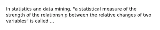 In statistics and data mining, "a statistical measure of the strength of the relationship between the relative changes of two variables" is called ...