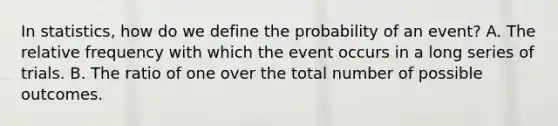 In statistics, how do we define the probability of an event? A. The relative frequency with which the event occurs in a long series of trials. B. The ratio of one over the total number of possible outcomes.